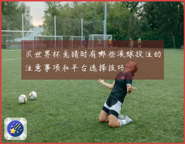 买世界杯竞猜时有哪些滚球投注的注意事项和平台选择技巧