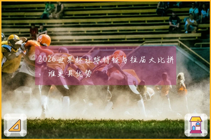 2026世界杯让球特征与往届大比拼，谁更具优势