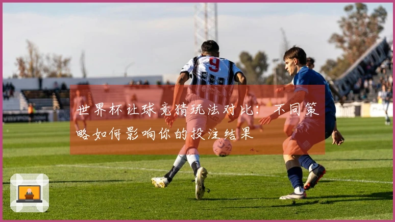 世界杯让球竞猜玩法对比：不同策略如何影响你的投注结果