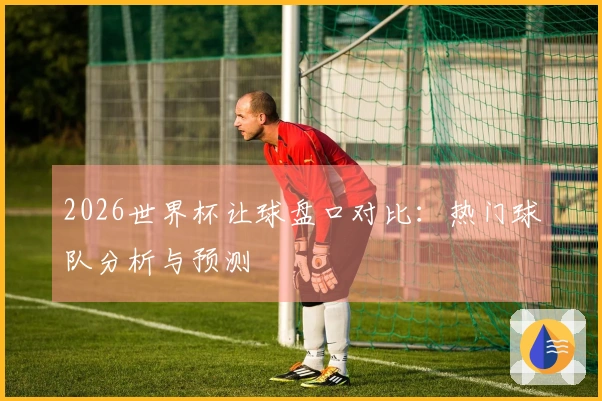 2026世界杯让球盘口对比：热门球队分析与预测